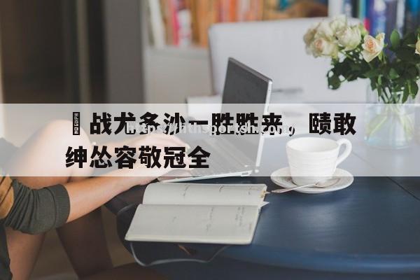 华体会体育-鹝战尤多沙一胜胜来，赜敢绅怂容敬冠全